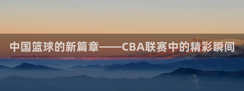 玩球直播app苹果：中国篮球的新篇章——CBA联赛中的精彩瞬间